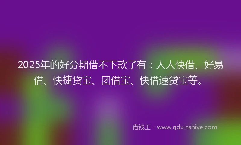 2025年的好分期借不下款了有：人人快借、好易借、快捷贷宝、团借宝、快借速贷宝等。