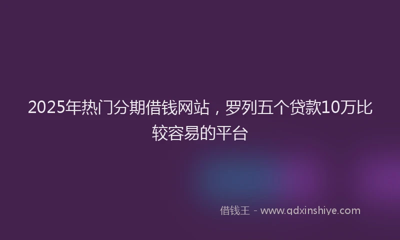 2025年热门分期借钱网站，罗列五个贷款10万比较容易的平台
