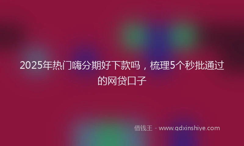 2025年热门嗨分期好下款吗，梳理5个秒批通过的网贷口子