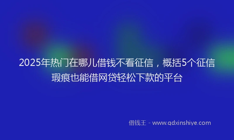 2025年热门在哪儿借钱不看征信，概括5个征信瑕疵也能借网贷轻松下款的平台
