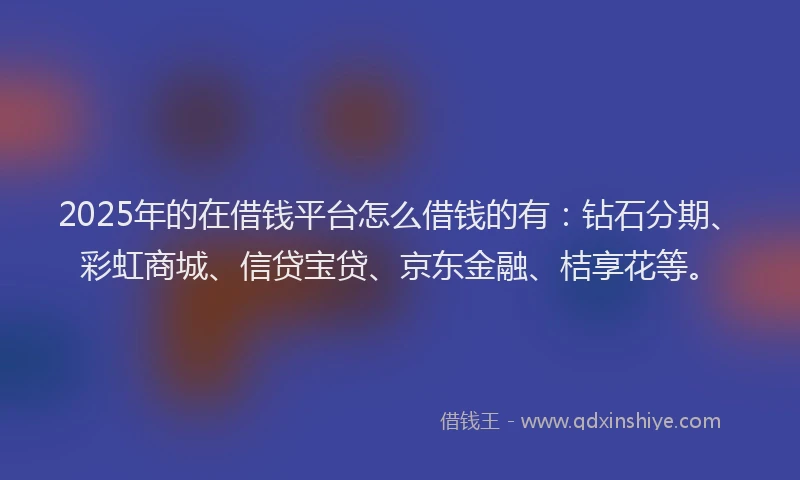 2025年的在借钱平台怎么借钱的有：钻石分期、彩虹商城、信贷宝贷、京东金融、桔享花等。