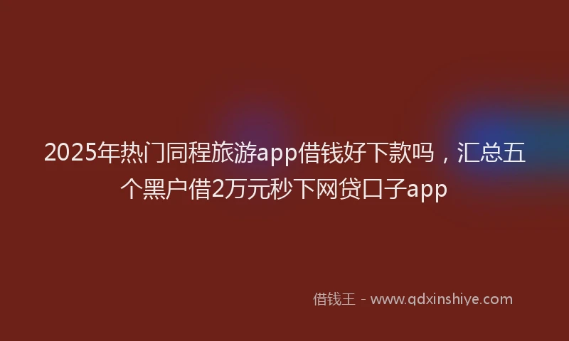 2025年热门同程旅游app借钱好下款吗，汇总五个黑户借2万元秒下网贷口子app