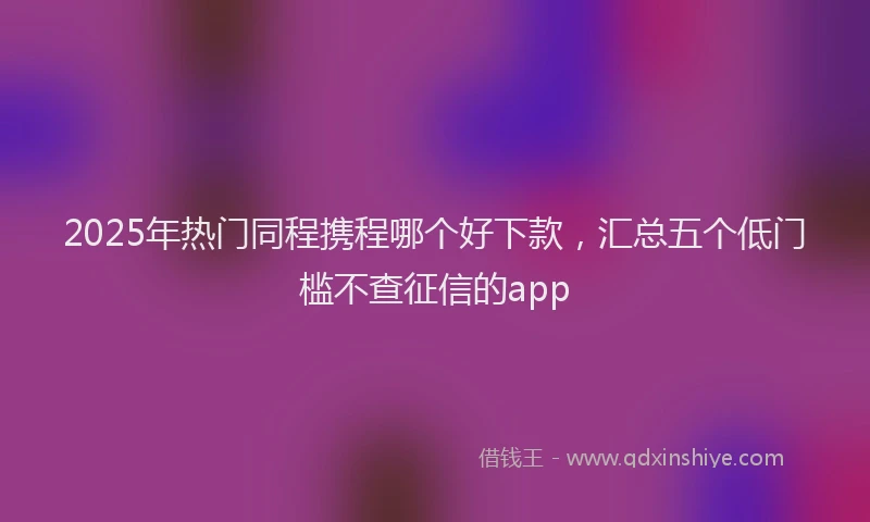 2025年热门同程携程哪个好下款，汇总五个低门槛不查征信的app