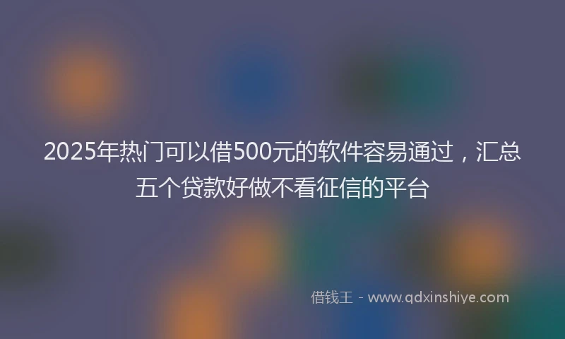 2025年热门可以借500元的软件容易通过，汇总五个贷款好做不看征信的平台