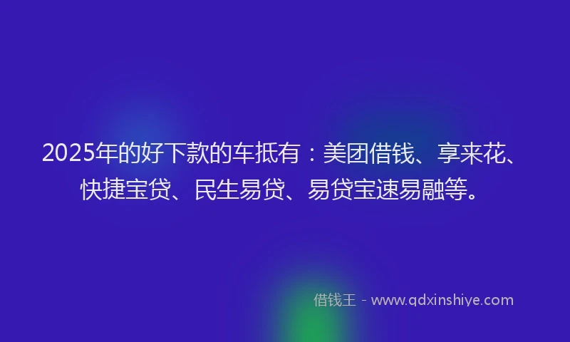 2025年的好下款的车抵有：美团借钱、享来花、快捷宝贷、民生易贷、易贷宝速易融等。