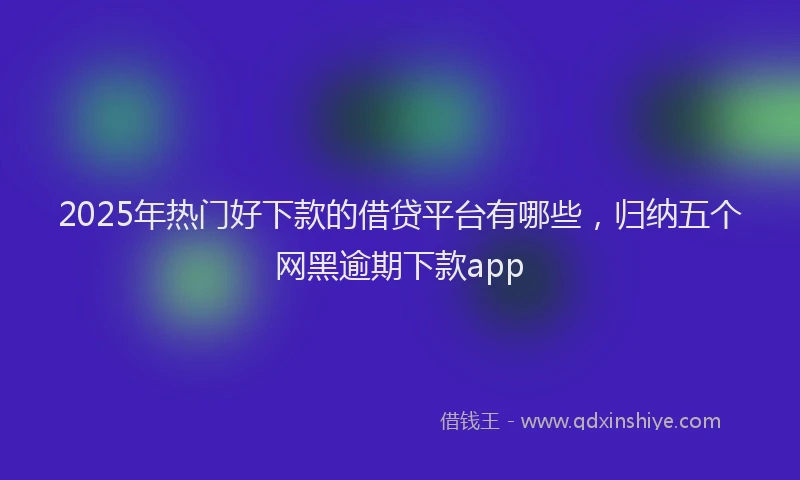 2025年热门好下款的借贷平台有哪些，归纳五个网黑逾期下款app