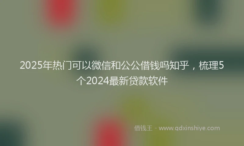 2025年热门可以微信和公公借钱吗知乎，梳理5个2024最新贷款软件