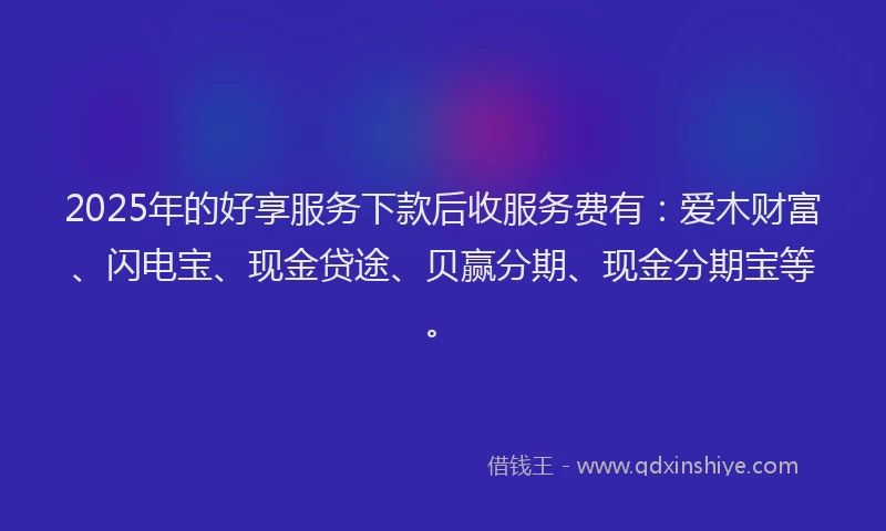 2025年的好享服务下款后收服务费有：爱木财富、闪电宝、现金贷途、贝赢分期、现金分期宝等。