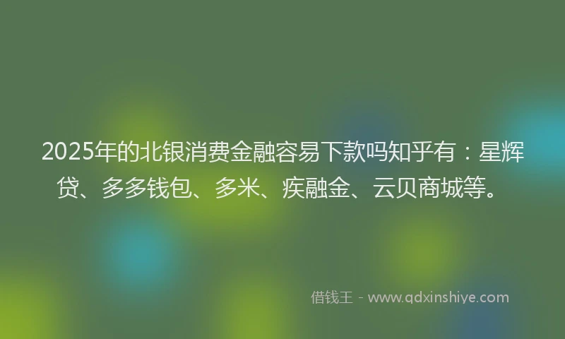 2025年的北银消费金融容易下款吗知乎有：星辉贷、多多钱包、多米、疾融金、云贝商城等。