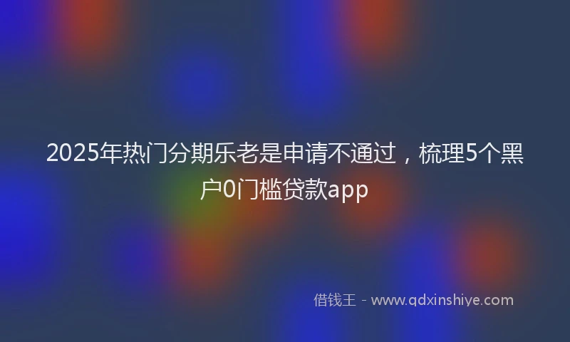 2025年热门分期乐老是申请不通过，梳理5个黑户0门槛贷款app