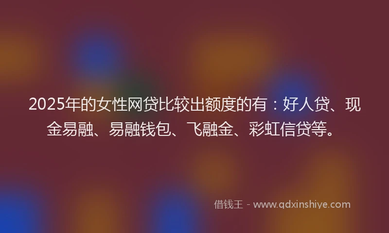 2025年的女性网贷比较出额度的有：好人贷、现金易融、易融钱包、飞融金、彩虹信贷等。