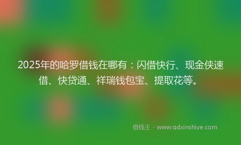 2025年的哈罗借钱在哪有：闪借快行、现金侠速借、快贷通、祥瑞钱包宝、提取花等。