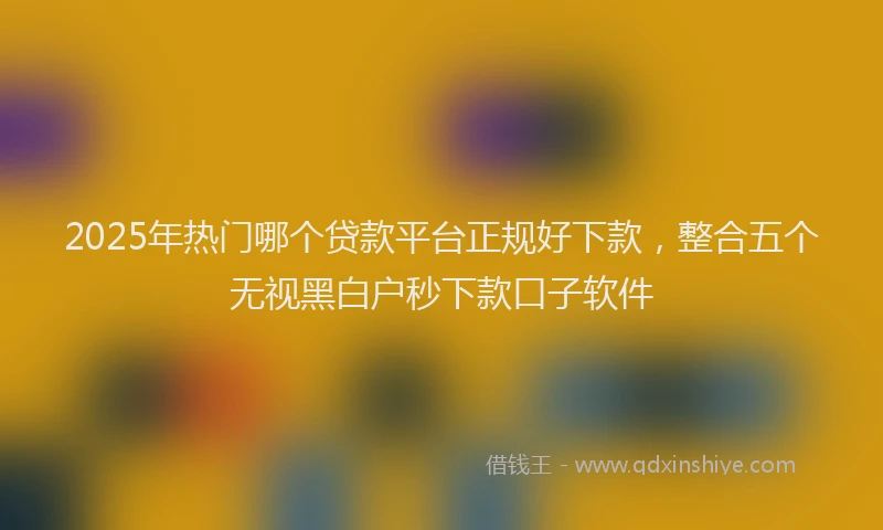 2025年热门哪个贷款平台正规好下款，整合五个无视黑白户秒下款口子软件