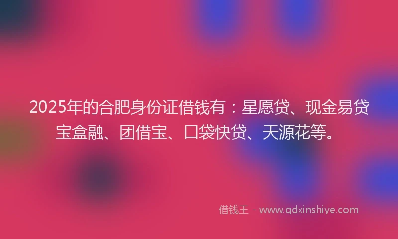 2025年的合肥身份证借钱有：星愿贷、现金易贷宝盒融、团借宝、口袋快贷、天源花等。