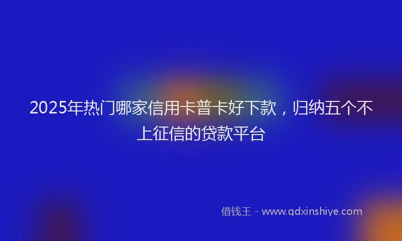 2025年热门哪家信用卡普卡好下款，归纳五个不上征信的贷款平台