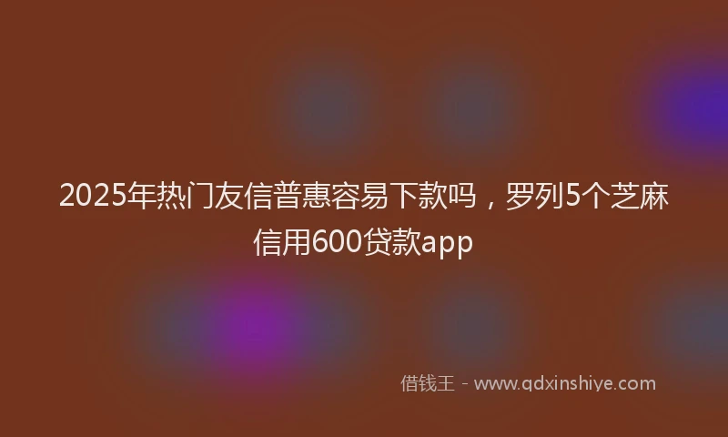 2025年热门友信普惠容易下款吗，罗列5个芝麻信用600贷款app