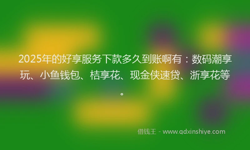2025年的好享服务下款多久到账啊有：数码潮享玩、小鱼钱包、桔享花、现金侠速贷、浙享花等。