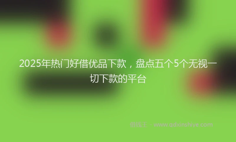 2025年热门好借优品下款，盘点五个5个无视一切下款的平台