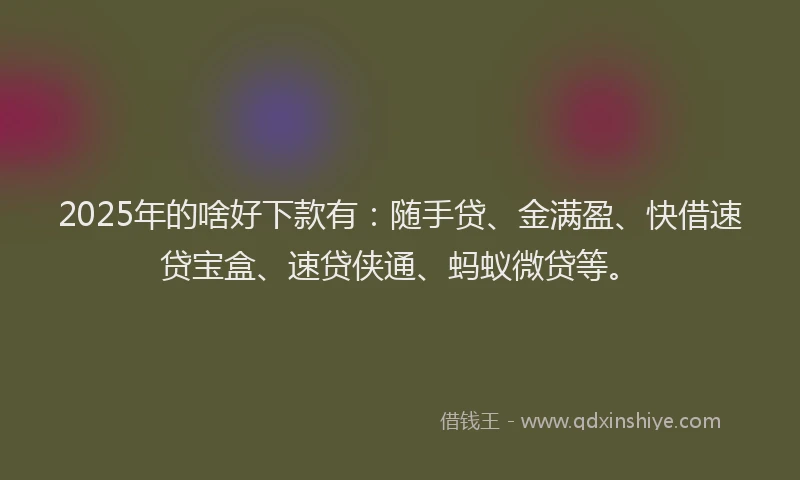 2025年的啥好下款有：随手贷、金满盈、快借速贷宝盒、速贷侠通、蚂蚁微贷等。