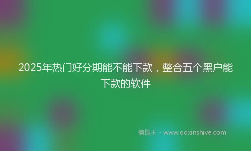 2025年热门好分期能不能下款，整合五个黑户能下款的软件