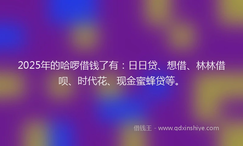 2025年的哈啰借钱了有：日日贷、想借、林林借呗、时代花、现金蜜蜂贷等。