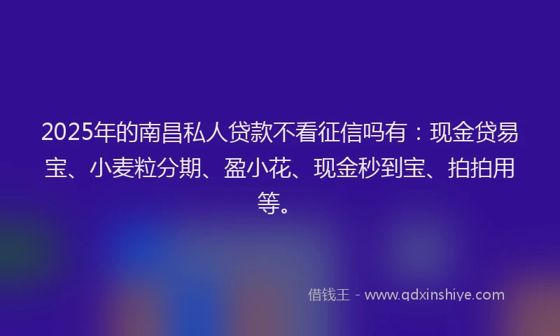 2025年的南昌私人贷款不看征信吗有：现金贷易宝、小麦粒分期、盈小花、现金秒到宝、拍拍用等。