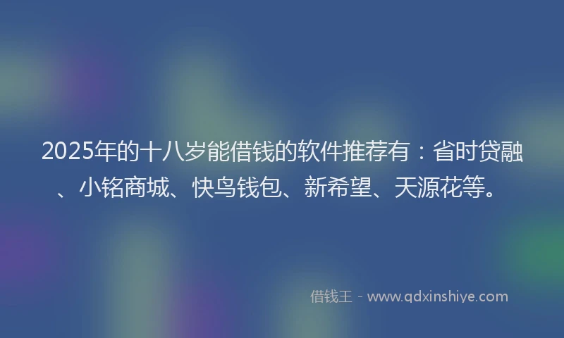 2025年的十八岁能借钱的软件推荐有：省时贷融、小铭商城、快鸟钱包、新希望、天源花等。