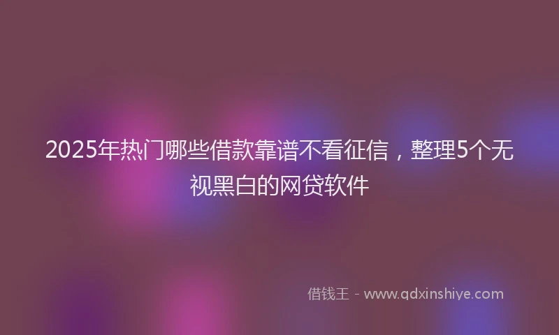 2025年热门哪些借款靠谱不看征信，整理5个无视黑白的网贷软件