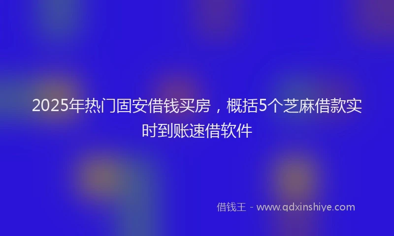 2025年热门固安借钱买房，概括5个芝麻借款实时到账速借软件