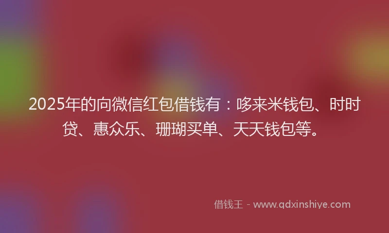 2025年的向微信红包借钱有：哆来米钱包、时时贷、惠众乐、珊瑚买单、天天钱包等。