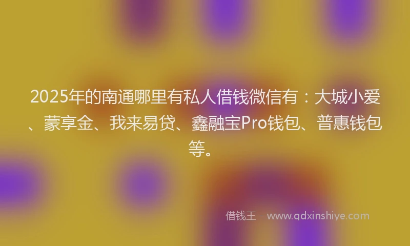 2025年的南通哪里有私人借钱微信有：大城小爱、蒙享金、我来易贷、鑫融宝Pro钱包、普惠钱包等。