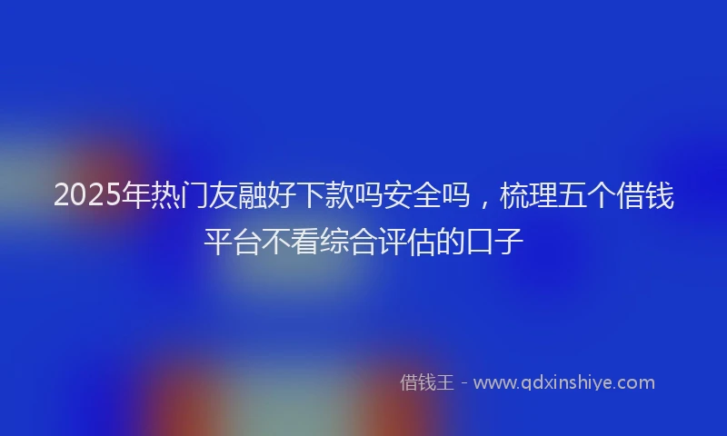 2025年热门友融好下款吗安全吗，梳理五个借钱平台不看综合评估的口子