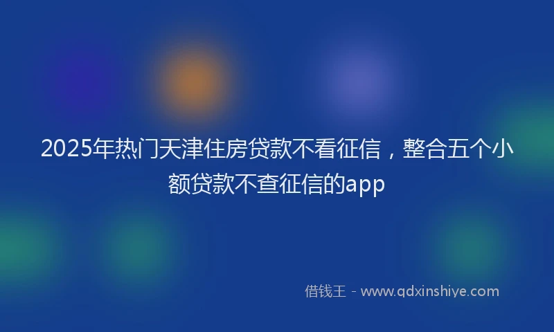 2025年热门天津住房贷款不看征信，整合五个小额贷款不查征信的app