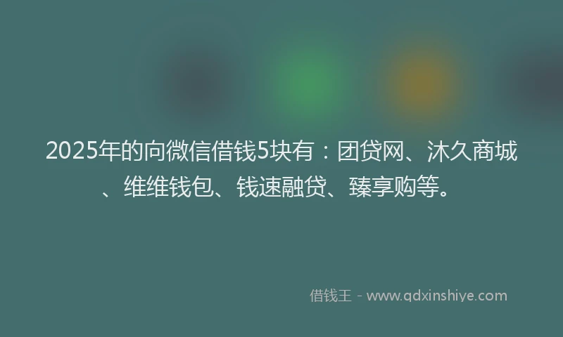 2025年的向微信借钱5块有：团贷网、沐久商城、维维钱包、钱速融贷、臻享购等。