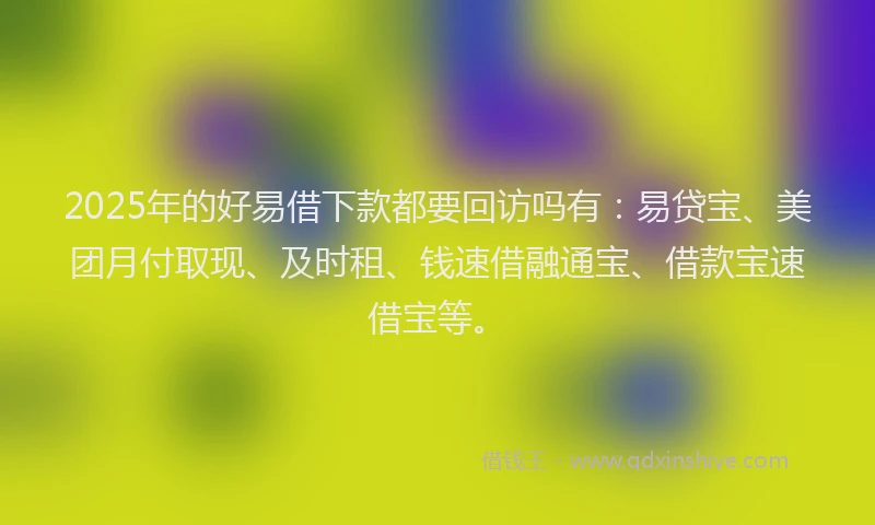 2025年的好易借下款都要回访吗有：易贷宝、美团月付取现、及时租、钱速借融通宝、借款宝速借宝等。