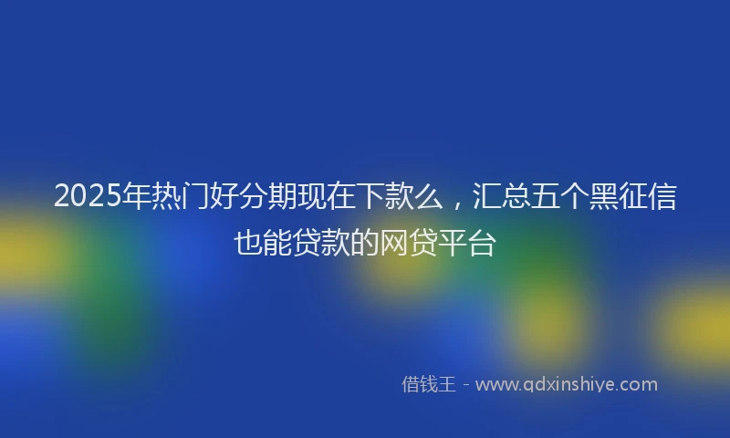 2025年热门好分期现在下款么，汇总五个黑征信也能贷款的网贷平台