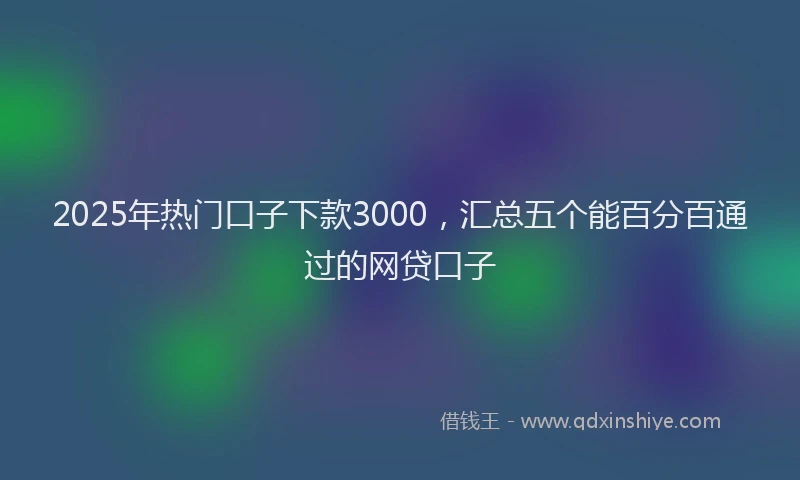 2025年热门口子下款3000，汇总五个能百分百通过的网贷口子