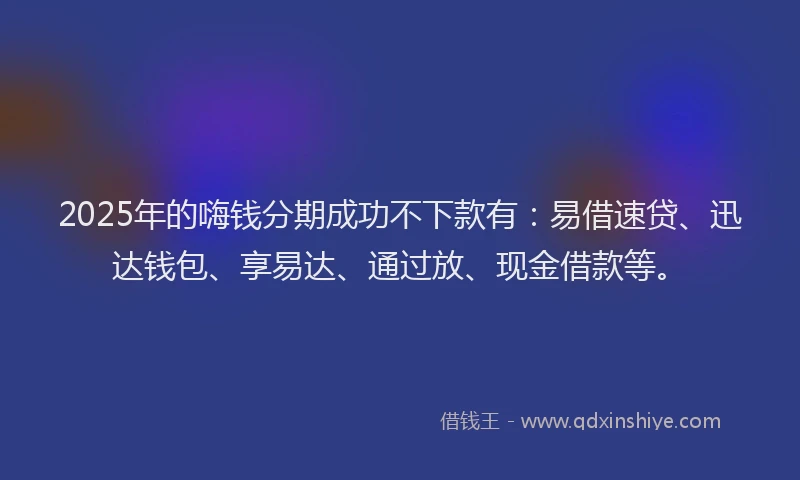 2025年的嗨钱分期成功不下款有：易借速贷、迅达钱包、享易达、通过放、现金借款等。
