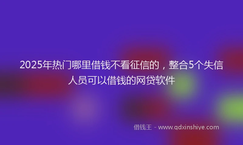 2025年热门哪里借钱不看征信的，整合5个失信人员可以借钱的网贷软件