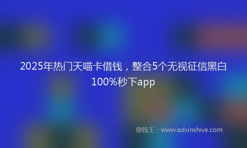 2025年热门天喵卡借钱，整合5个无视征信黑白100%秒下app