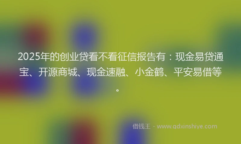 2025年的创业贷看不看征信报告有：现金易贷通宝、开源商城、现金速融、小金鹤、平安易借等。