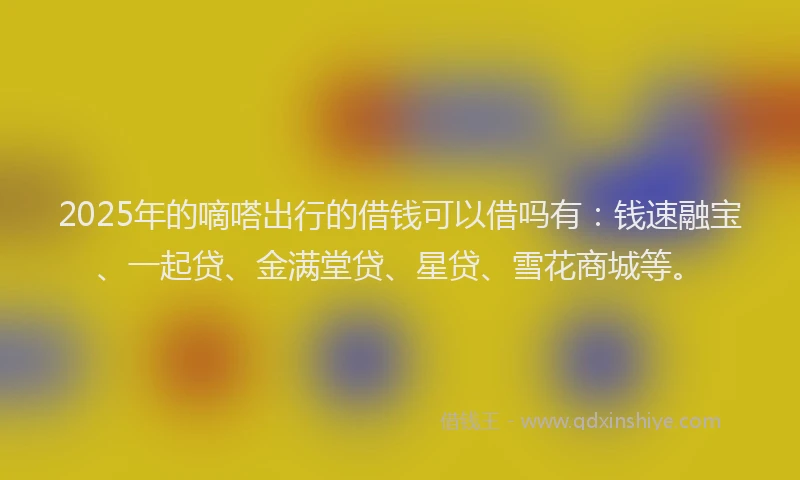 2025年的嘀嗒出行的借钱可以借吗有：钱速融宝、一起贷、金满堂贷、星贷、雪花商城等。