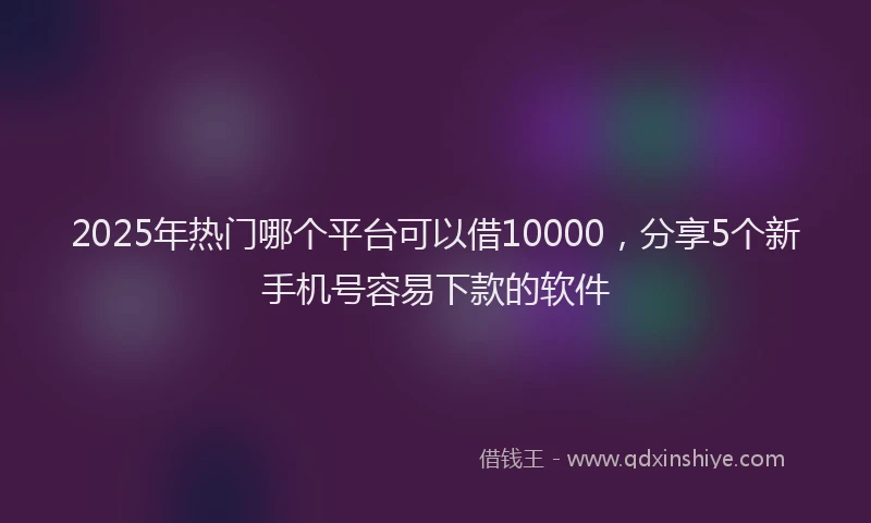2025年热门哪个平台可以借10000，分享5个新手机号容易下款的软件