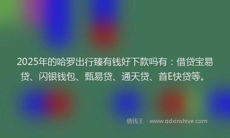 2025年的哈罗出行臻有钱好下款吗有：借贷宝易贷、闪银钱包、甄易贷、通天贷、首E快贷等。