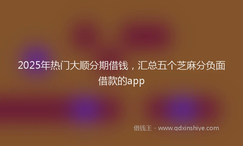 2025年热门大顺分期借钱，汇总五个芝麻分负面借款的app