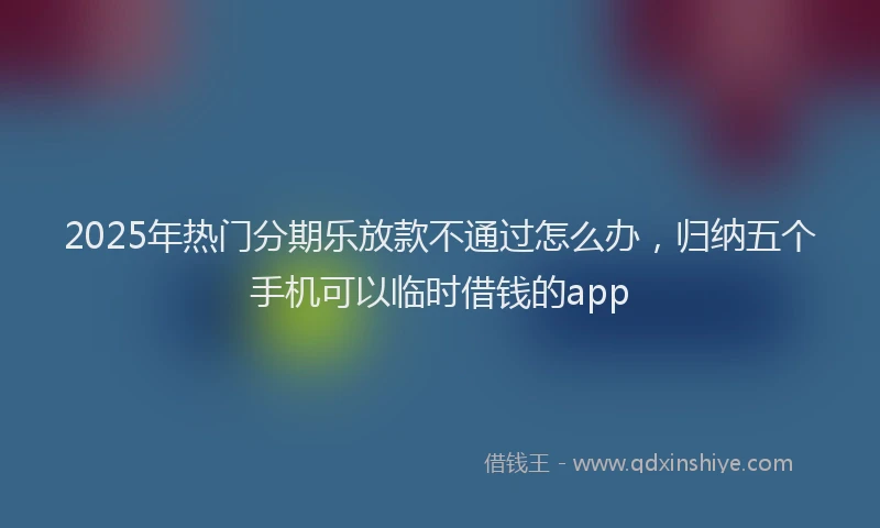 2025年热门分期乐放款不通过怎么办，归纳五个手机可以临时借钱的app
