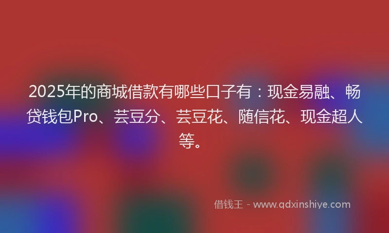 2025年的商城借款有哪些口子有：现金易融、畅贷钱包Pro、芸豆分、芸豆花、随信花、现金超人等。