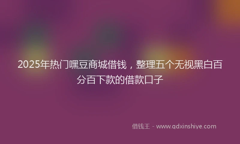 2025年热门嘿豆商城借钱，整理五个无视黑白百分百下款的借款口子