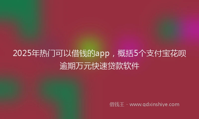 2025年热门可以借钱的app，概括5个支付宝花呗逾期万元快速贷款软件