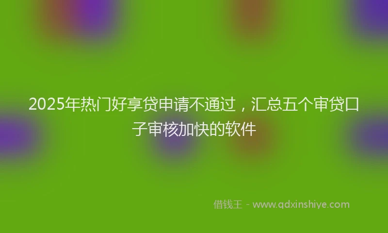2025年热门好享贷申请不通过，汇总五个审贷口子审核加快的软件